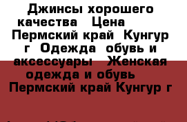 Джинсы хорошего качества › Цена ­ 500 - Пермский край, Кунгур г. Одежда, обувь и аксессуары » Женская одежда и обувь   . Пермский край,Кунгур г.